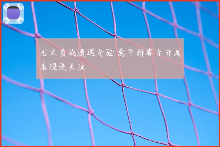尤文首战遭遇考验 意甲新赛季开局表现受关注