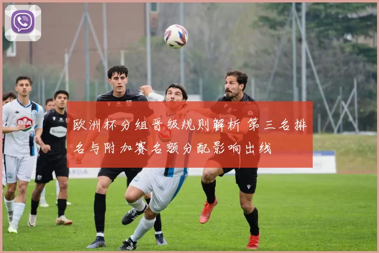 欧洲杯分组晋级规则解析 第三名排名与附加赛名额分配影响出线