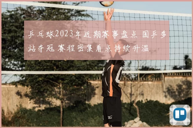 乒乓球2023年近期赛事盘点 国乒多站夺冠 赛程密集看点持续升温