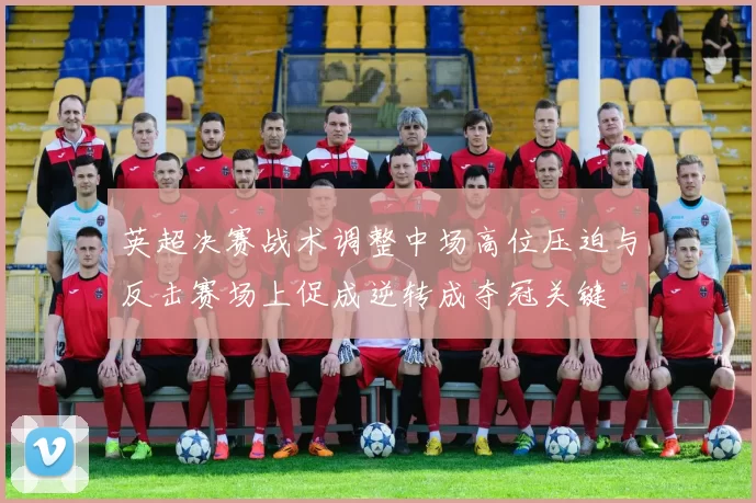 英超决赛战术调整中场高位压迫与反击赛场上促成逆转成夺冠关键