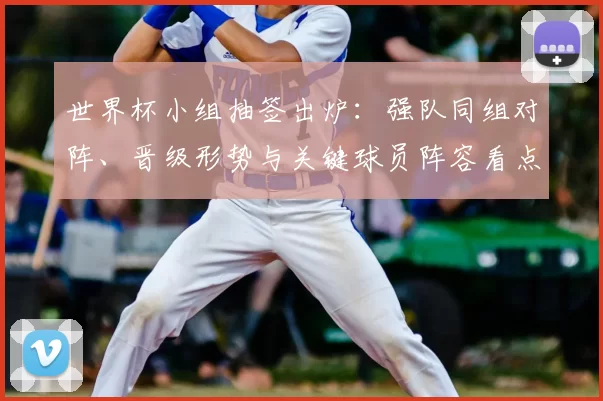 世界杯小组抽签出炉：强队同组对阵、晋级形势与关键球员阵容看点