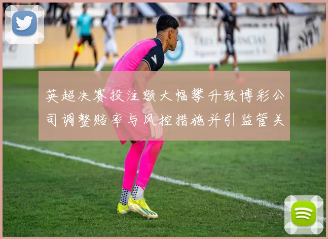 英超决赛投注额大幅攀升致博彩公司调整赔率与风控措施并引监管关注