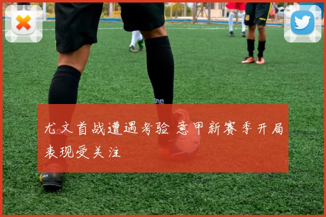 尤文首战遭遇考验 意甲新赛季开局表现受关注