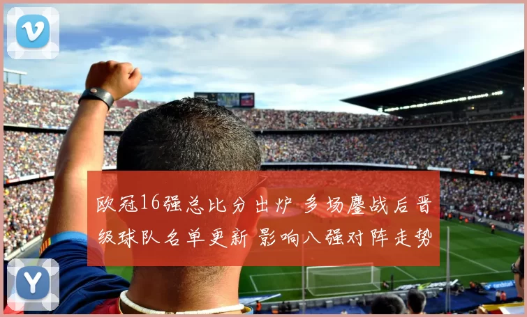 欧冠16强总比分出炉 多场鏖战后晋级球队名单更新 影响八强对阵走势