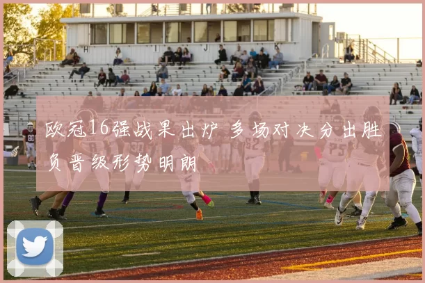 欧冠16强战果出炉 多场对决分出胜负晋级形势明朗