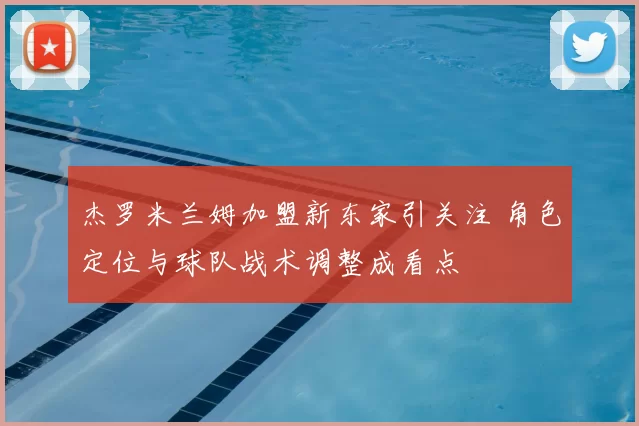 杰罗米兰姆加盟新东家引关注 角色定位与球队战术调整成看点