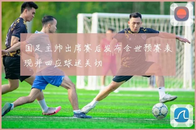 国足主帅出席赛后发布会世预赛表现并回应球迷关切