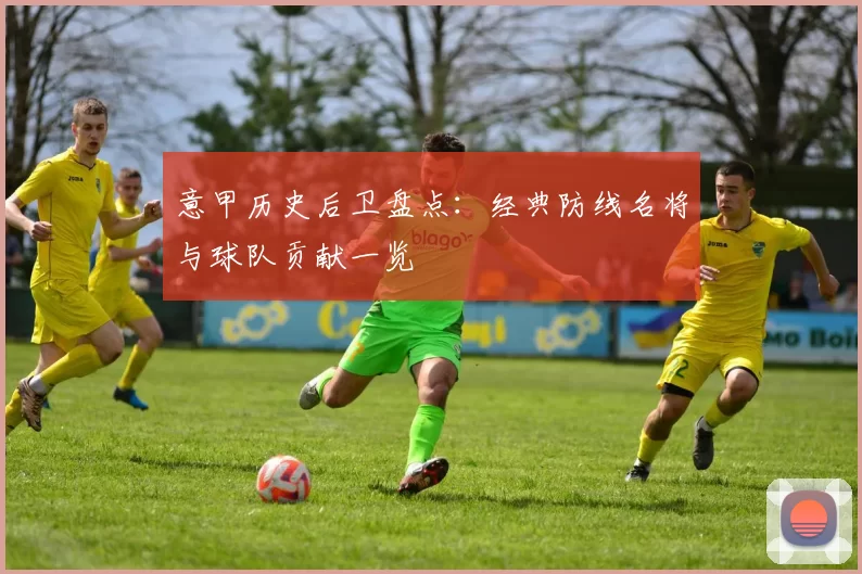 意甲历史后卫盘点：经典防线名将与球队贡献一览