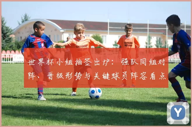 世界杯小组抽签出炉：强队同组对阵、晋级形势与关键球员阵容看点