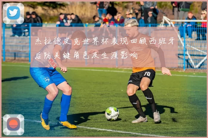 杰拉德皮克世界杯表现回顾西班牙后防关键角色及生涯影响