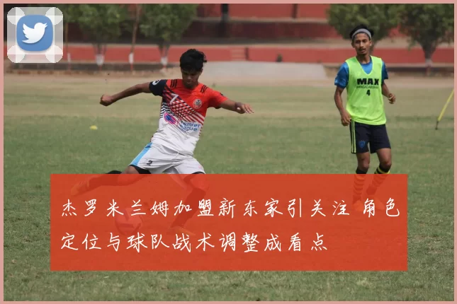 杰罗米兰姆加盟新东家引关注 角色定位与球队战术调整成看点