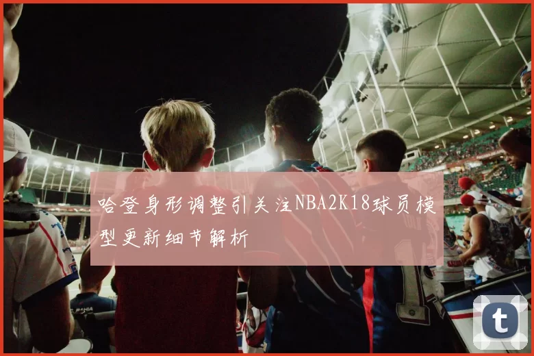 哈登身形调整引关注NBA2K18球员模型更新细节解析