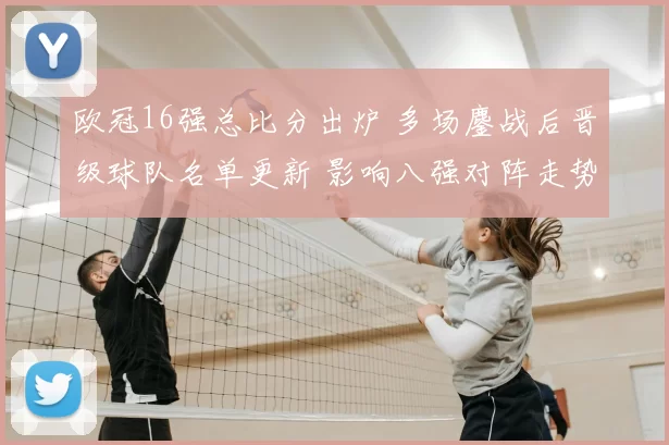 欧冠16强总比分出炉 多场鏖战后晋级球队名单更新 影响八强对阵走势