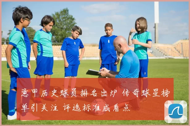 意甲历史球员排名出炉 传奇球星榜单引关注 评选标准成看点