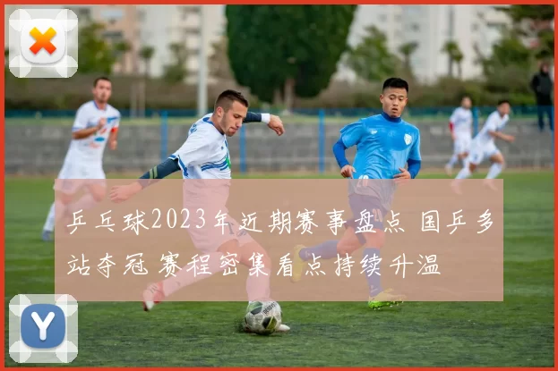 乒乓球2023年近期赛事盘点 国乒多站夺冠 赛程密集看点持续升温