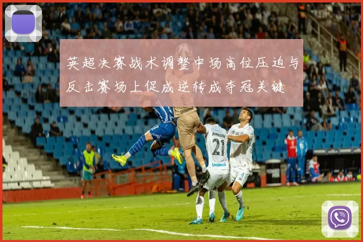 英超决赛战术调整中场高位压迫与反击赛场上促成逆转成夺冠关键