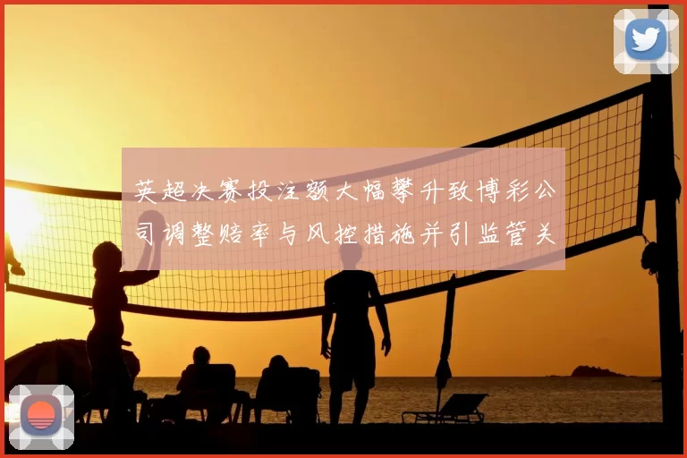英超决赛投注额大幅攀升致博彩公司调整赔率与风控措施并引监管关注