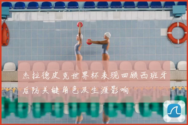 杰拉德皮克世界杯表现回顾西班牙后防关键角色及生涯影响