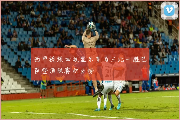 西甲视频回放显示皇马三比一胜巴萨登顶联赛积分榜