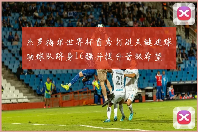 杰罗梅尔世界杯首秀打进关键进球助球队跻身16强并提升晋级希望