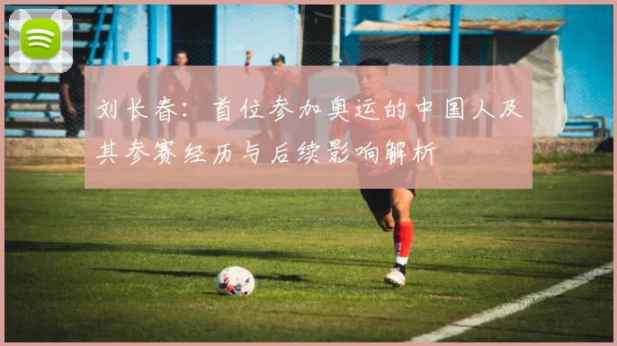 刘长春：首位参加奥运的中国人及其参赛经历与后续影响解析