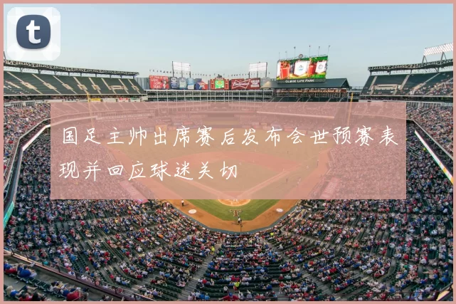 国足主帅出席赛后发布会世预赛表现并回应球迷关切